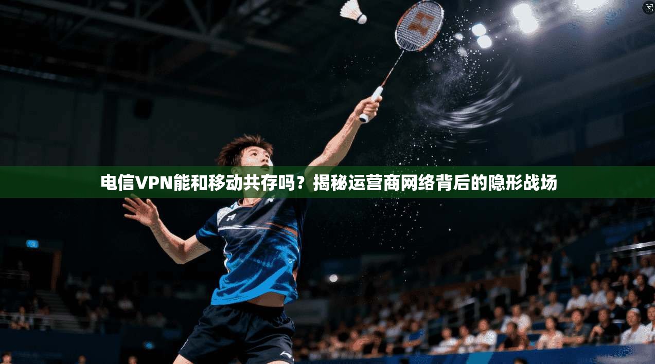 电信VPN能和移动共存吗？揭秘运营商网络背后的隐形战场