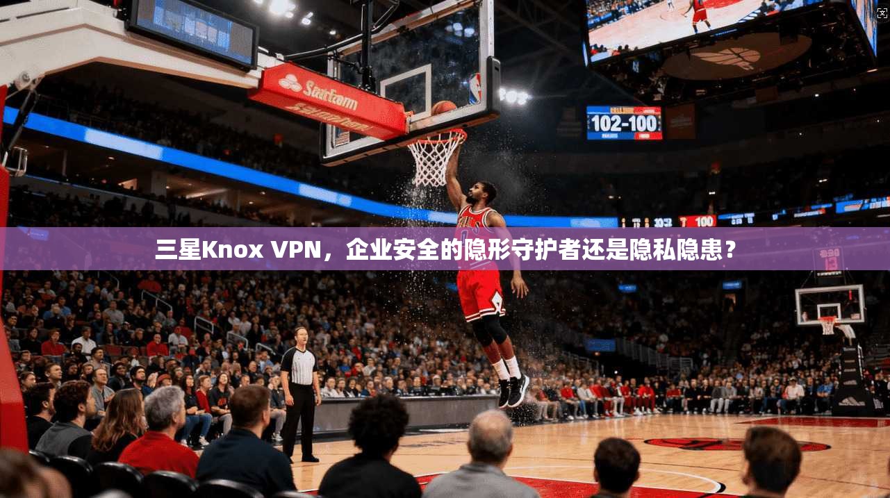 三星Knox VPN，企业安全的隐形守护者还是隐私隐患？