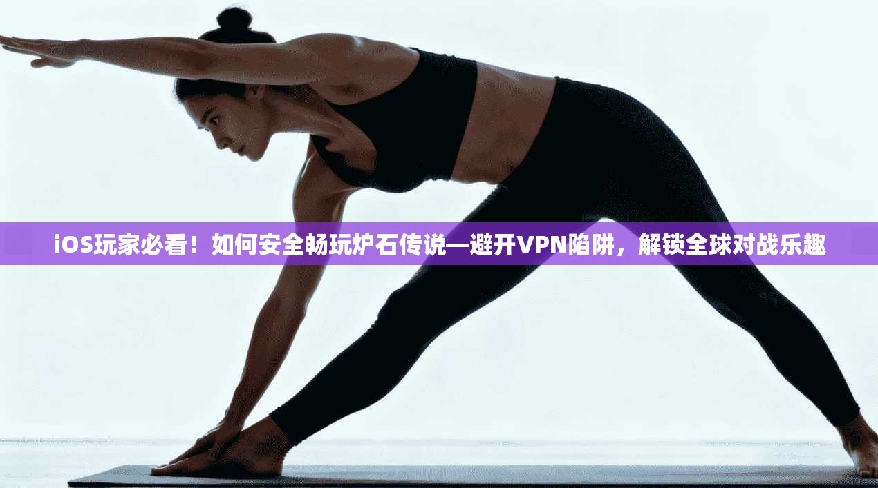 iOS玩家必看！如何安全畅玩炉石传说—避开VPN陷阱，解锁全球对战乐趣