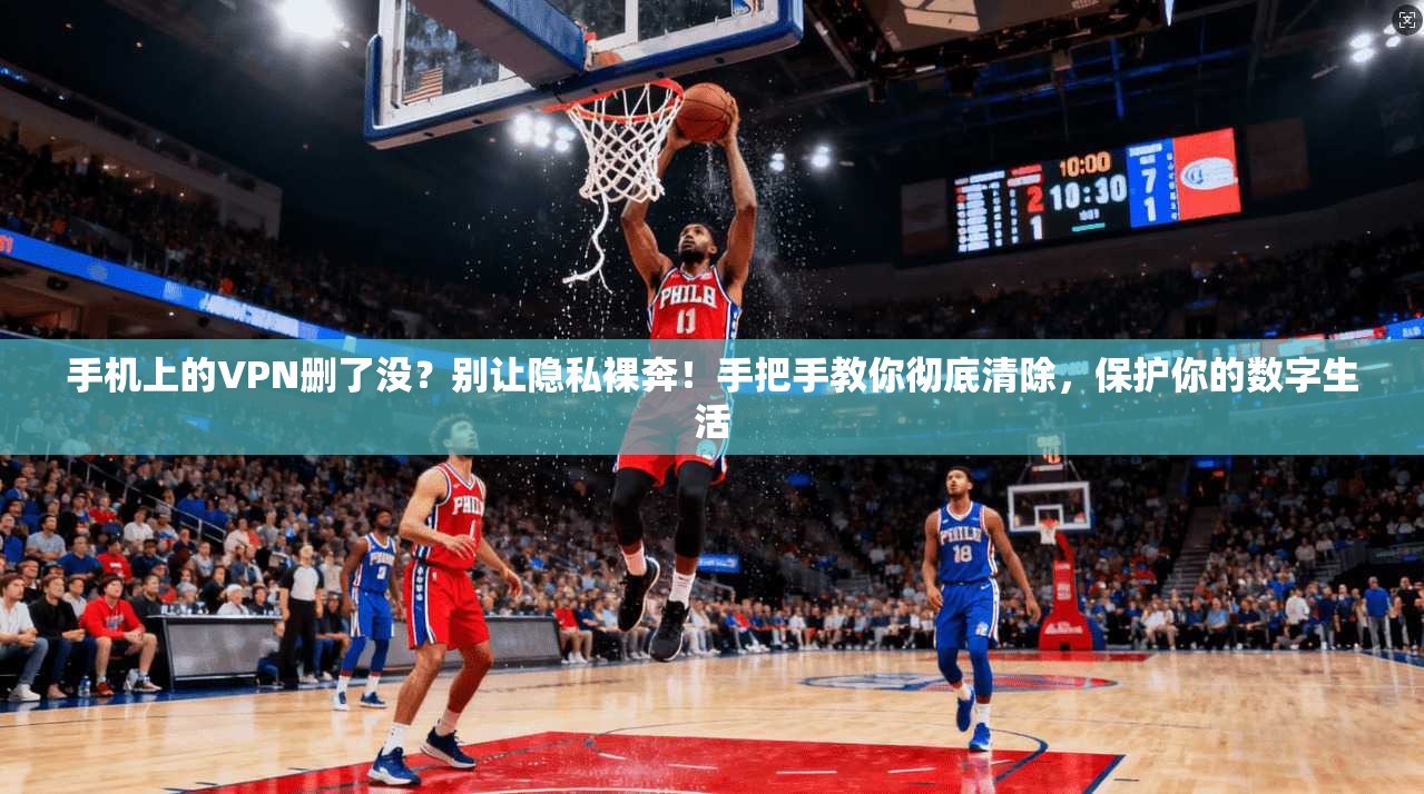 手机上的VPN删了没？别让隐私裸奔！手把手教你彻底清除，保护你的数字生活