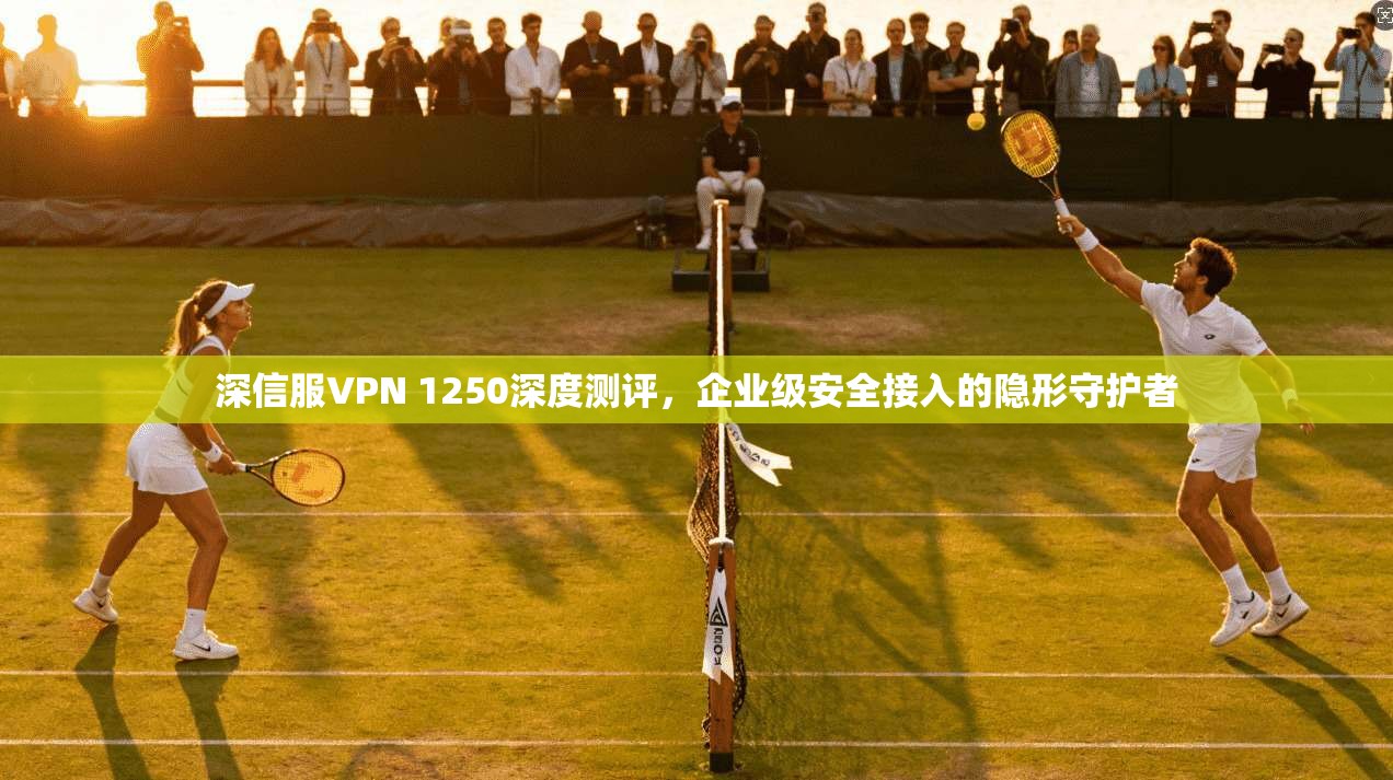 深信服VPN 1250深度测评，企业级安全接入的隐形守护者