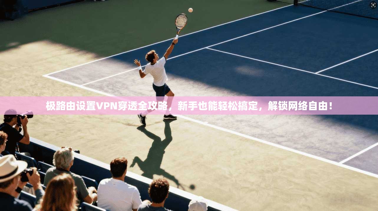 极路由设置VPN穿透全攻略，新手也能轻松搞定，解锁网络自由！