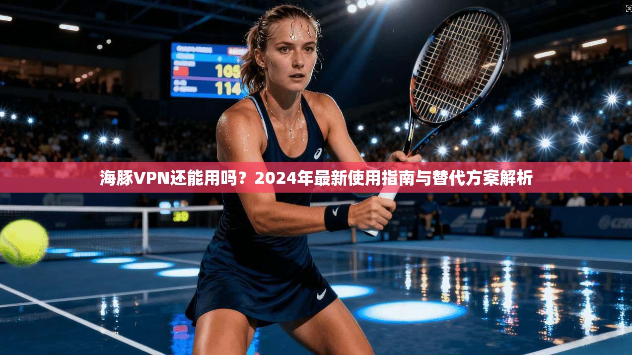 海豚VPN还能用吗？2024年最新使用指南与替代方案解析