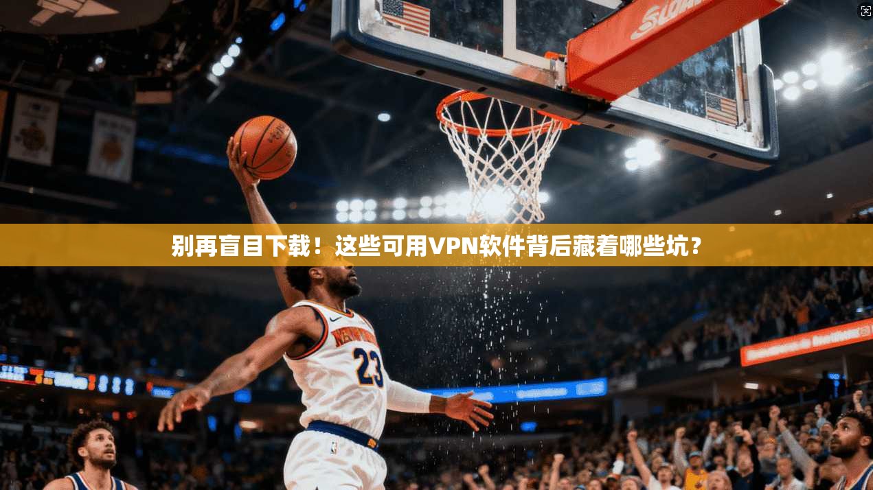 别再盲目下载！这些可用VPN软件背后藏着哪些坑？