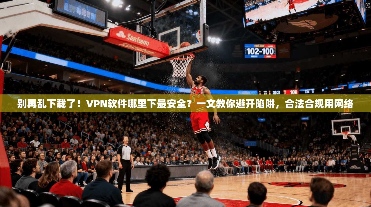 别再乱下载了!VPN软件哪里下最安全?一文教你避开陷阱,合法合规用网络