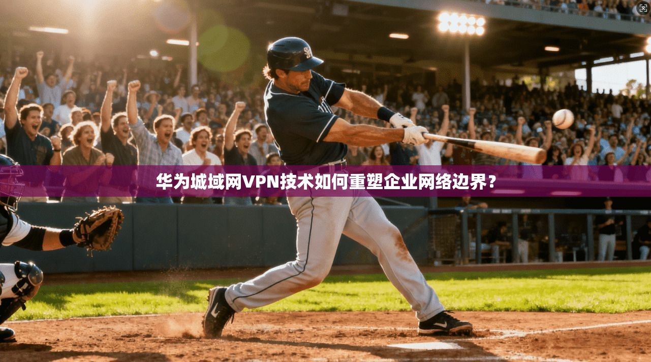 华为城域网VPN技术如何重塑企业网络边界?