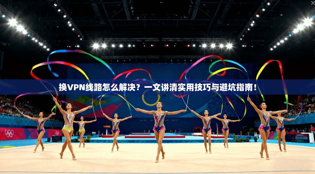 换VPN线路怎么解决?一文讲清实用技巧与避坑指南!