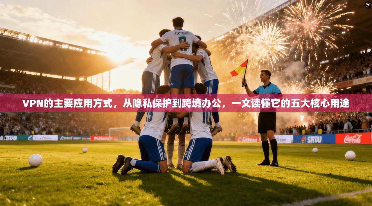 VPN的主要应用方式，从隐私保护到跨境办公，一文读懂它的五大核心用途