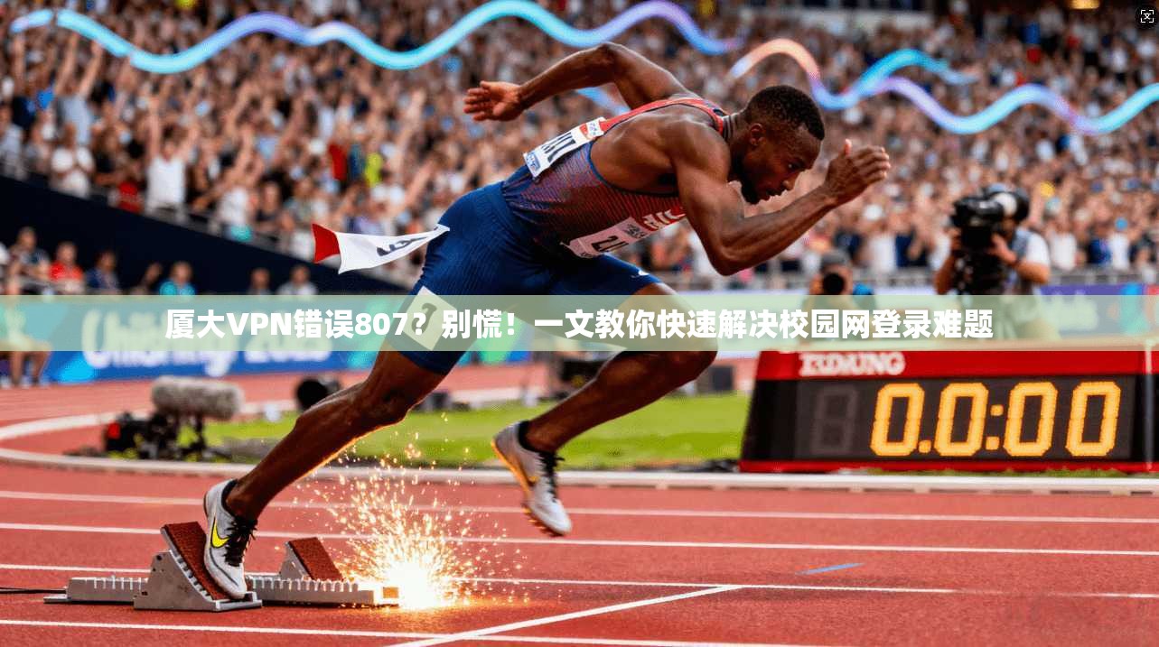 厦大VPN错误807？别慌！一文教你快速解决校园网登录难题