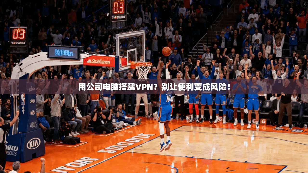 用公司电脑搭建VPN？别让便利变成风险！