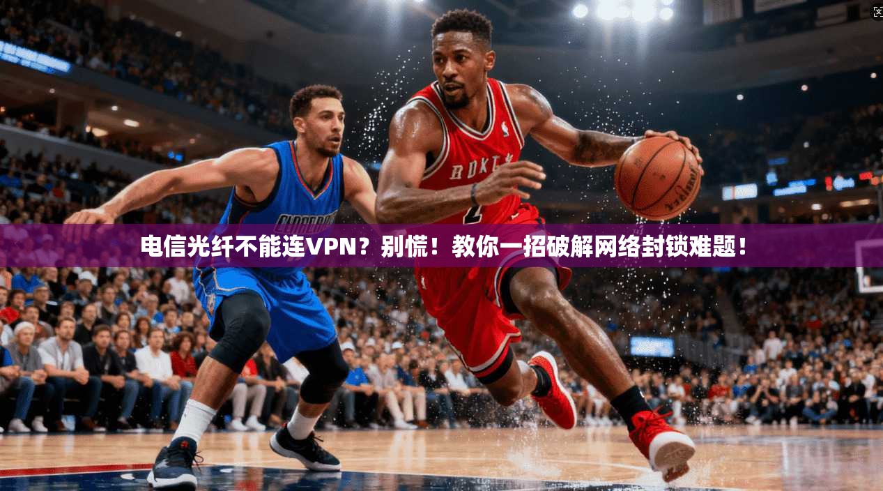 电信光纤不能连VPN？别慌！教你一招破解网络封锁难题！
