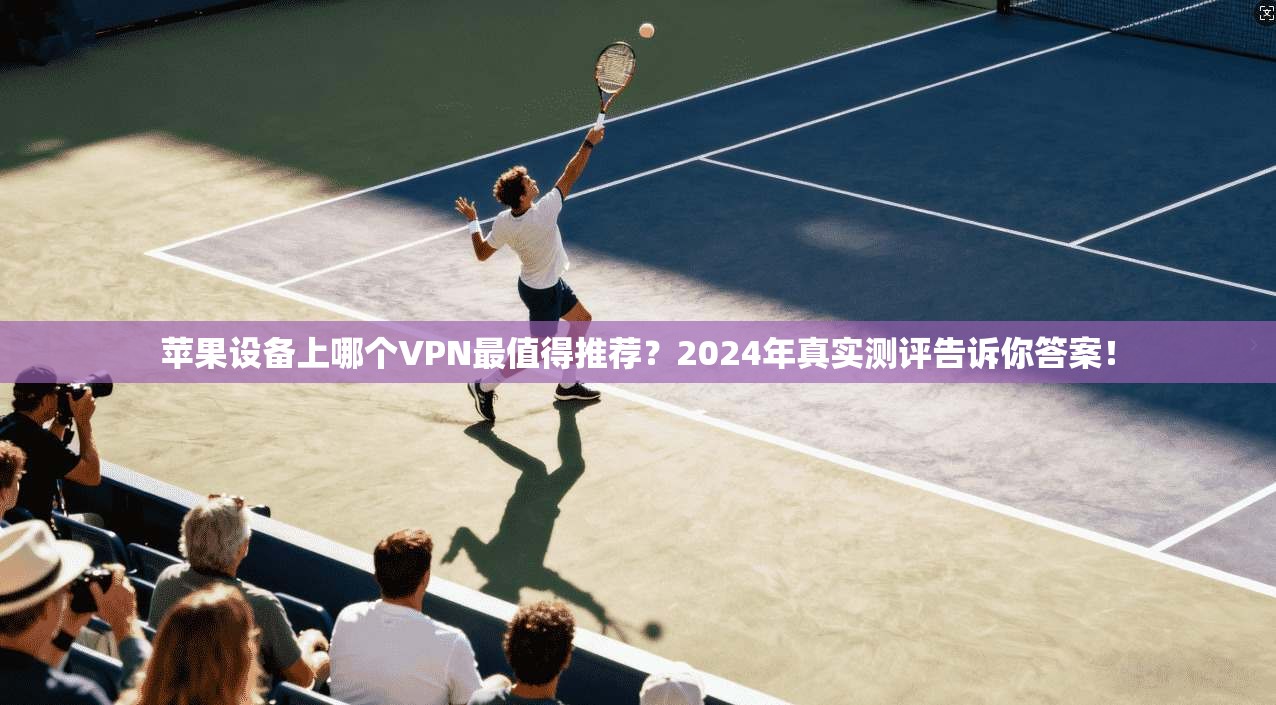 苹果设备上哪个VPN最值得推荐？2024年真实测评告诉你答案！