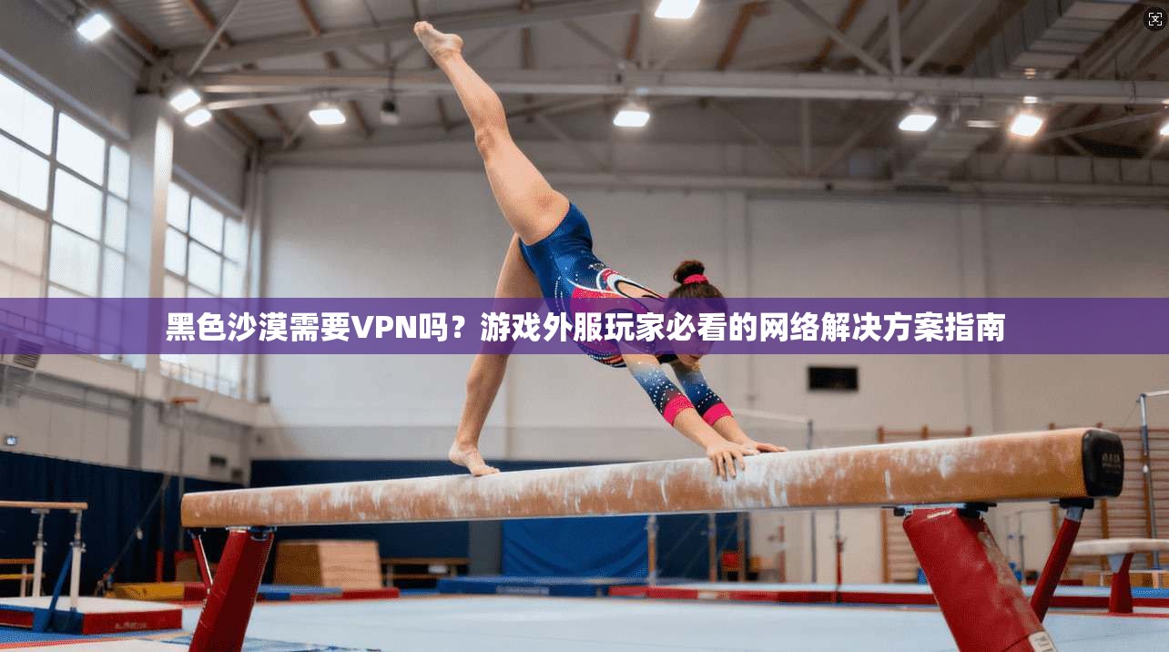 黑色沙漠需要VPN吗？游戏外服玩家必看的网络解决方案指南