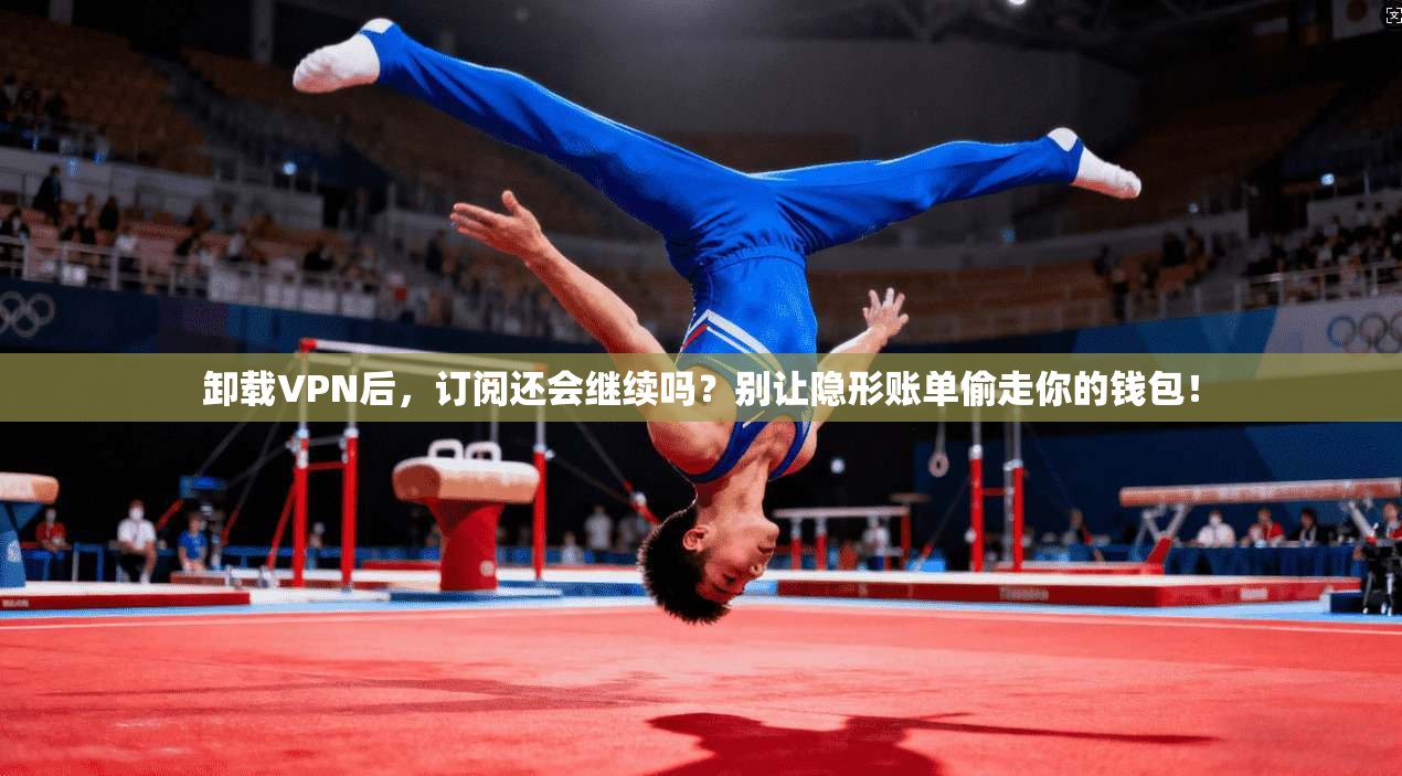卸载VPN后，订阅还会继续吗？别让隐形账单偷走你的钱包！