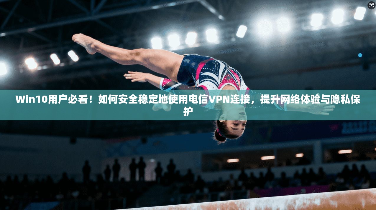 Win10用户必看！如何安全稳定地使用电信VPN连接，提升网络体验与隐私保护