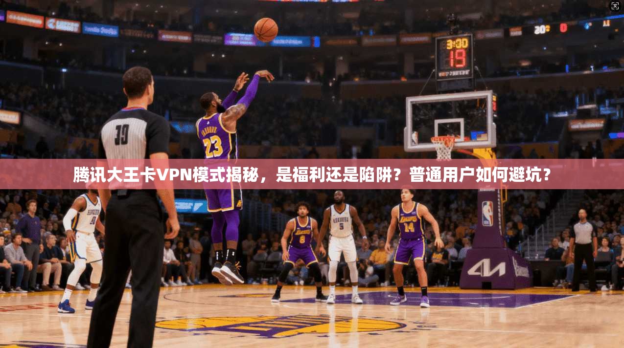 腾讯大王卡VPN模式揭秘，是福利还是陷阱？普通用户如何避坑？