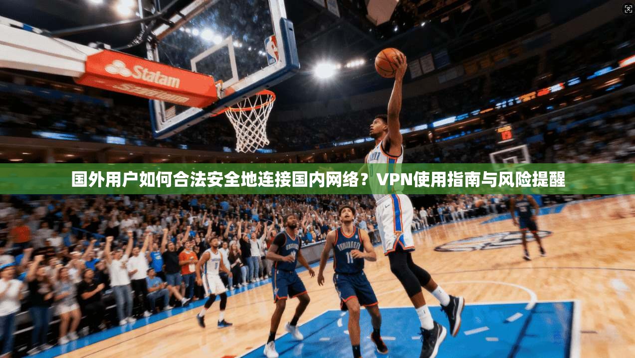 国外用户如何合法安全地连接国内网络?VPN使用指南与风险提醒