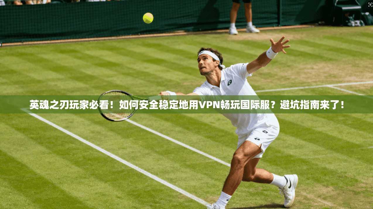 英魂之刃玩家必看！如何安全稳定地用VPN畅玩国际服？避坑指南来了！