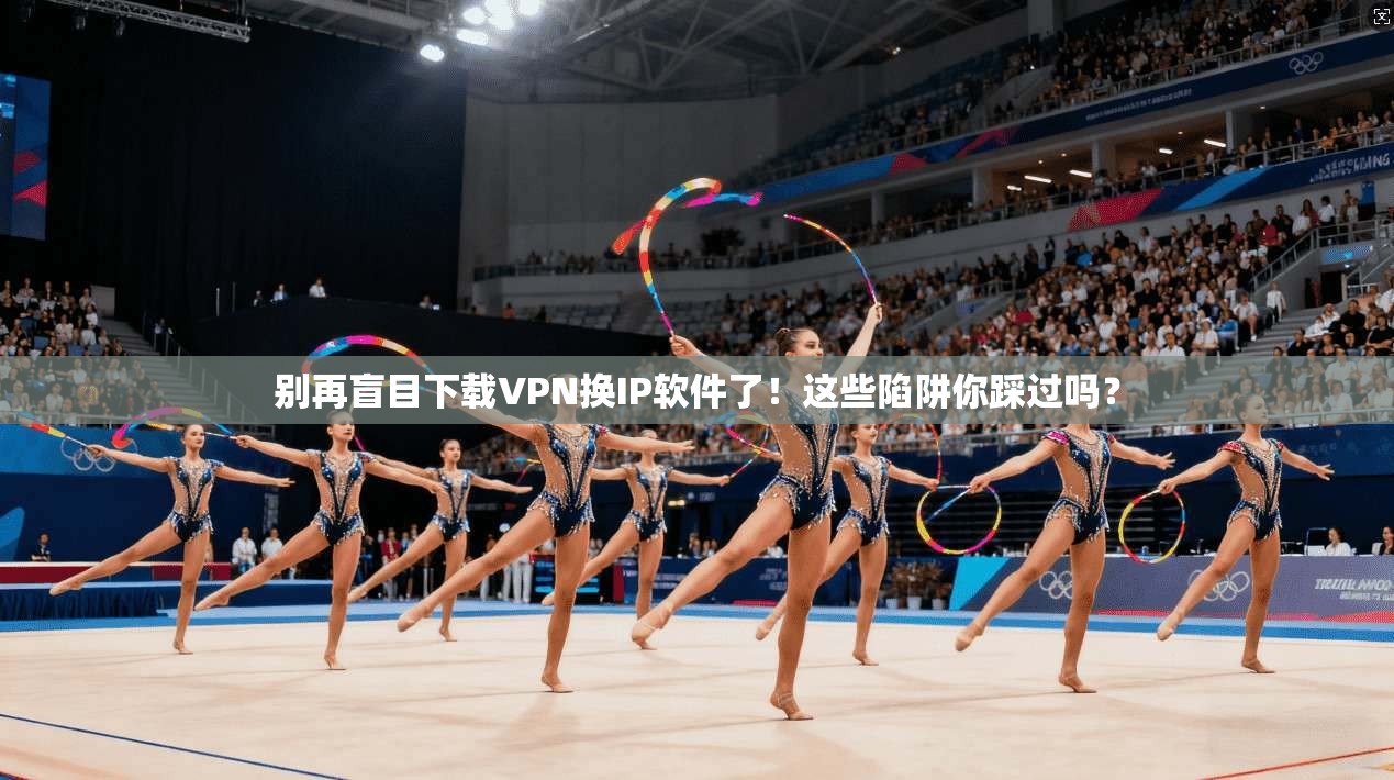 别再盲目下载VPN换IP软件了!这些陷阱你踩过吗?