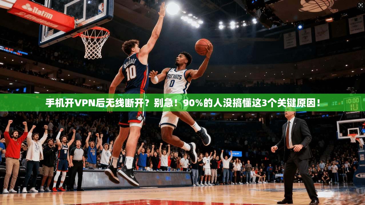 手机开VPN后无线断开？别急！90%的人没搞懂这3个关键原因！