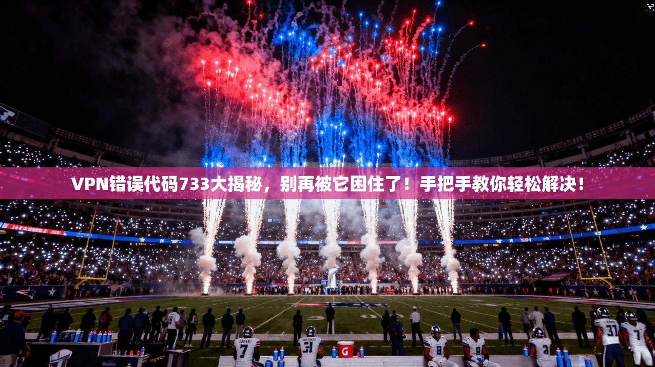 VPN错误代码733大揭秘,别再被它困住了!手把手教你轻松解决!