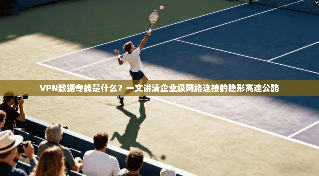 VPN数据专线是什么？一文讲清企业级网络连接的隐形高速公路