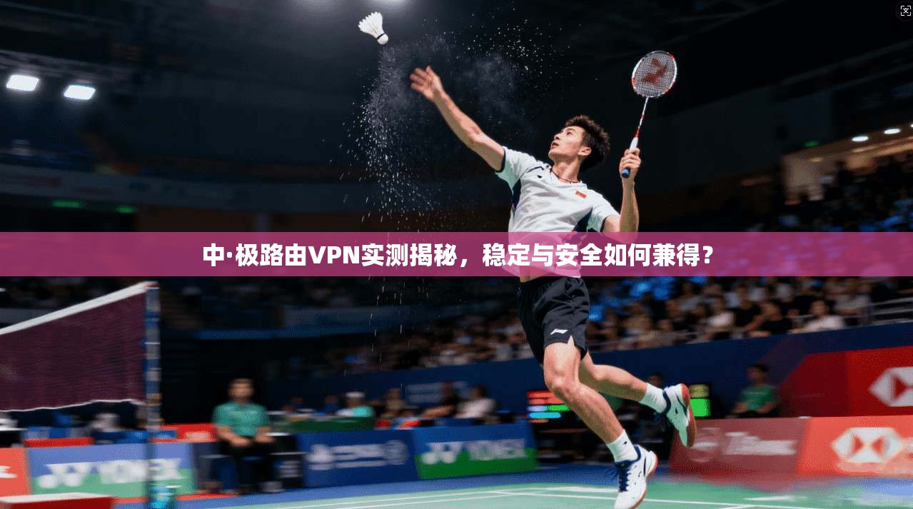 中·极路由VPN实测揭秘，稳定与安全如何兼得？