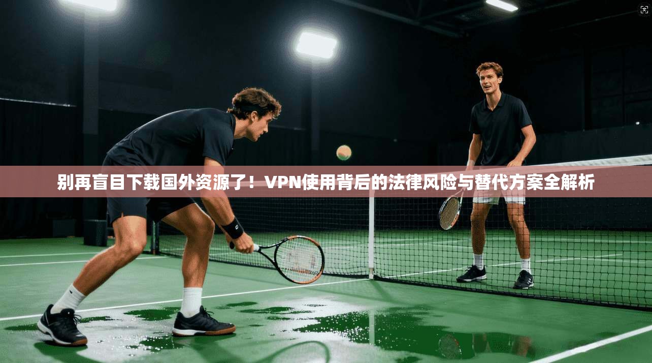 别再盲目下载国外资源了！VPN使用背后的法律风险与替代方案全解析