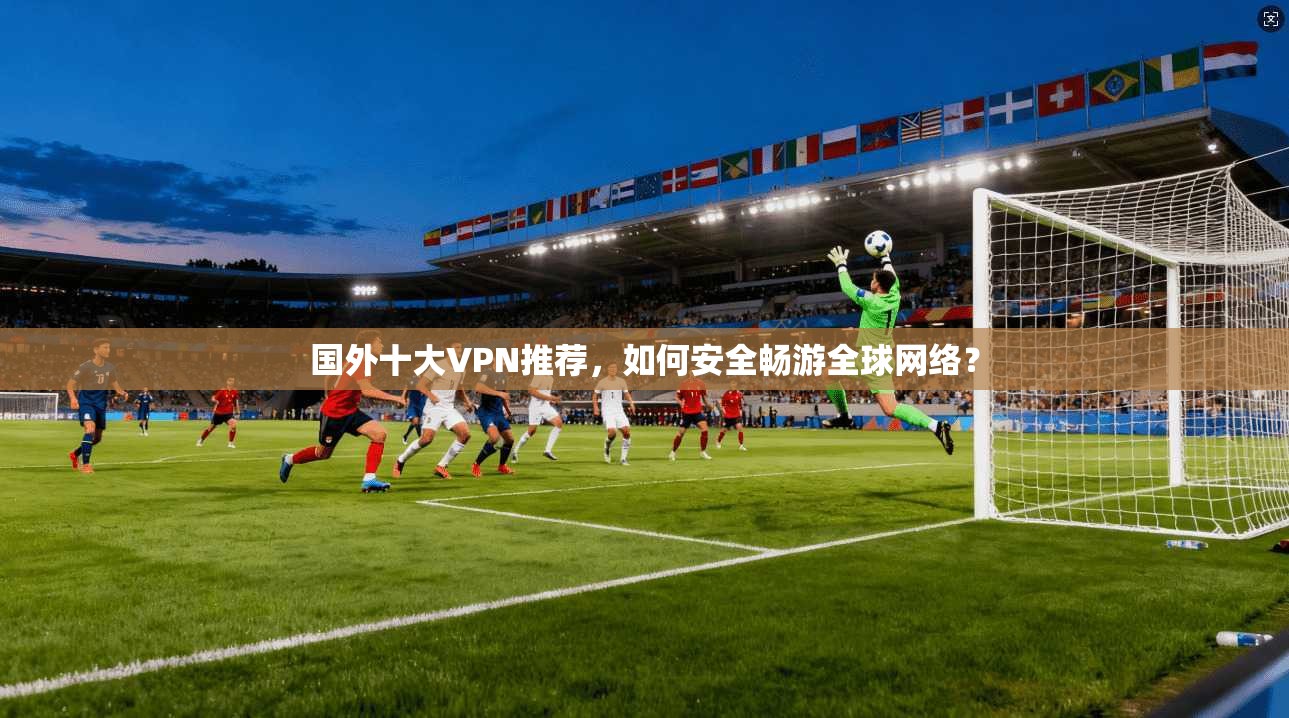 国外十大VPN推荐，如何安全畅游全球网络？