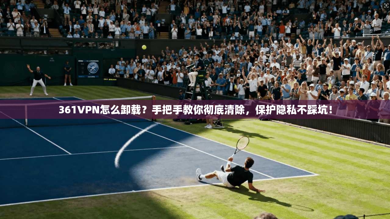 361VPN怎么卸载？手把手教你彻底清除，保护隐私不踩坑！