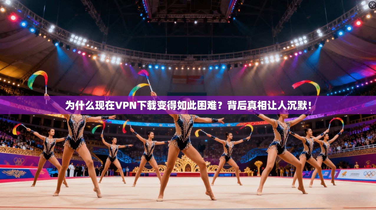 为什么现在VPN下载变得如此困难？背后真相让人沉默！
