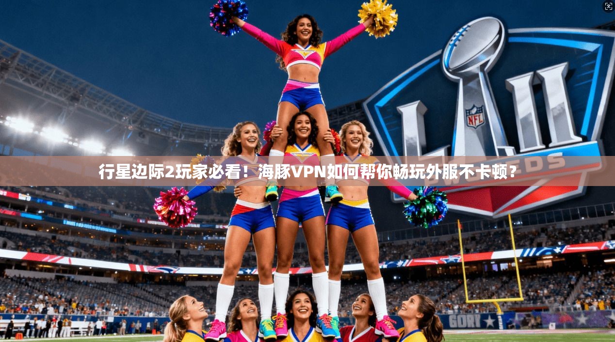 行星边际2玩家必看!海豚VPN如何帮你畅玩外服不卡顿?