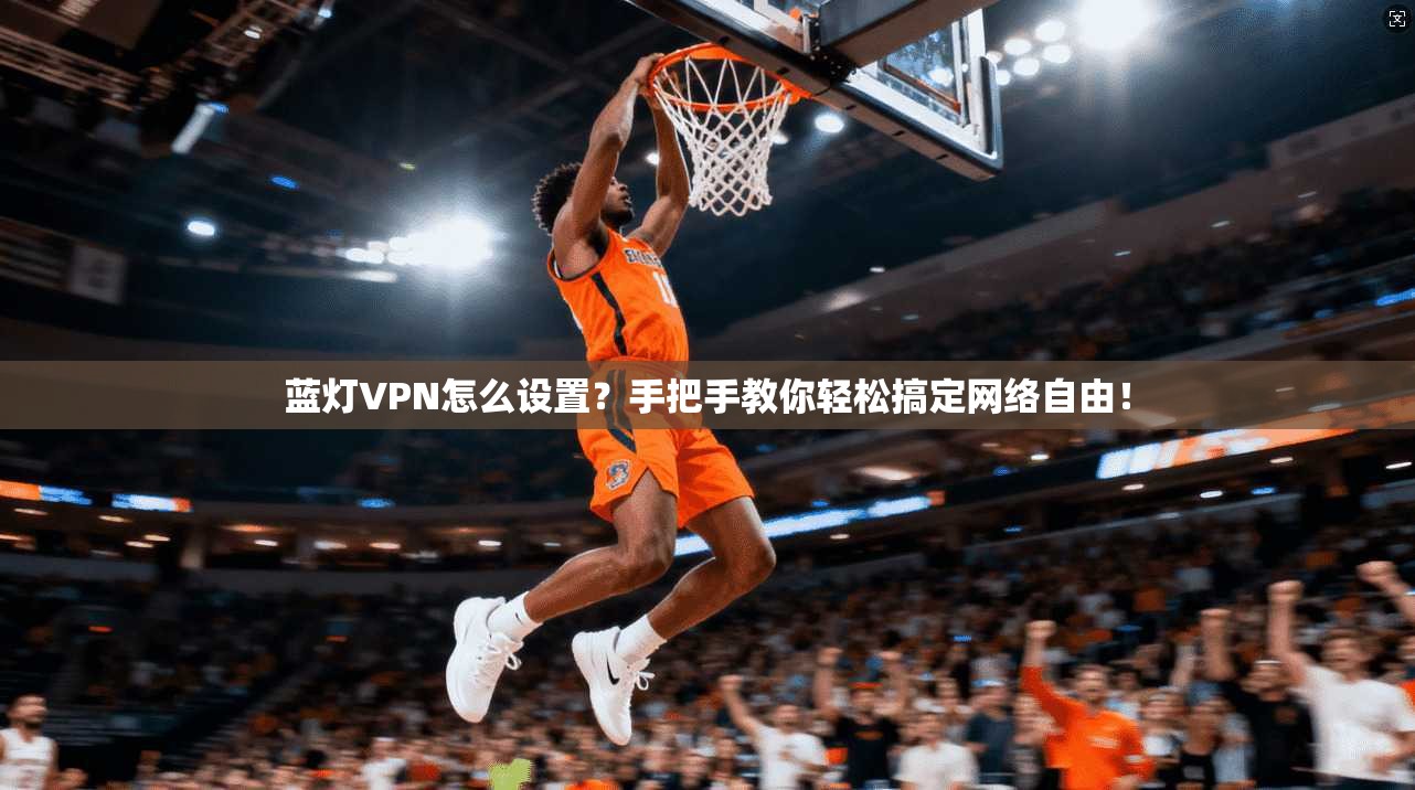 蓝灯VPN怎么设置？手把手教你轻松搞定网络自由！