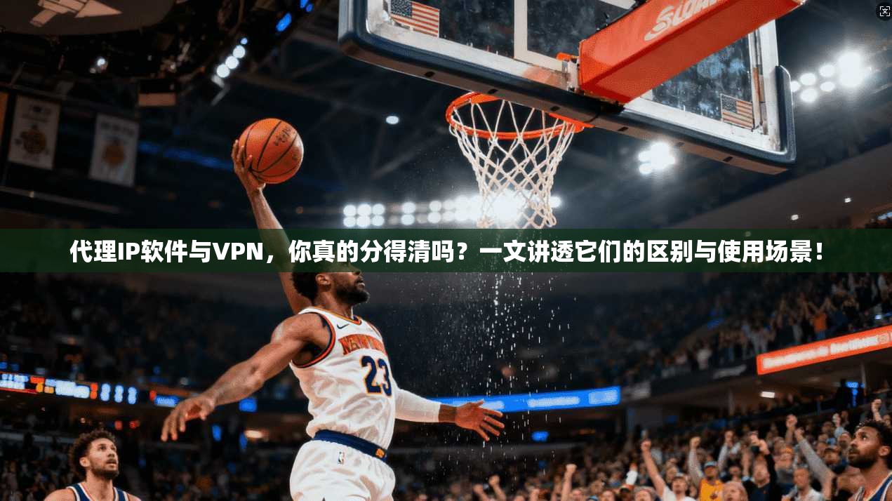 代理IP软件与VPN，你真的分得清吗？一文讲透它们的区别与使用场景！