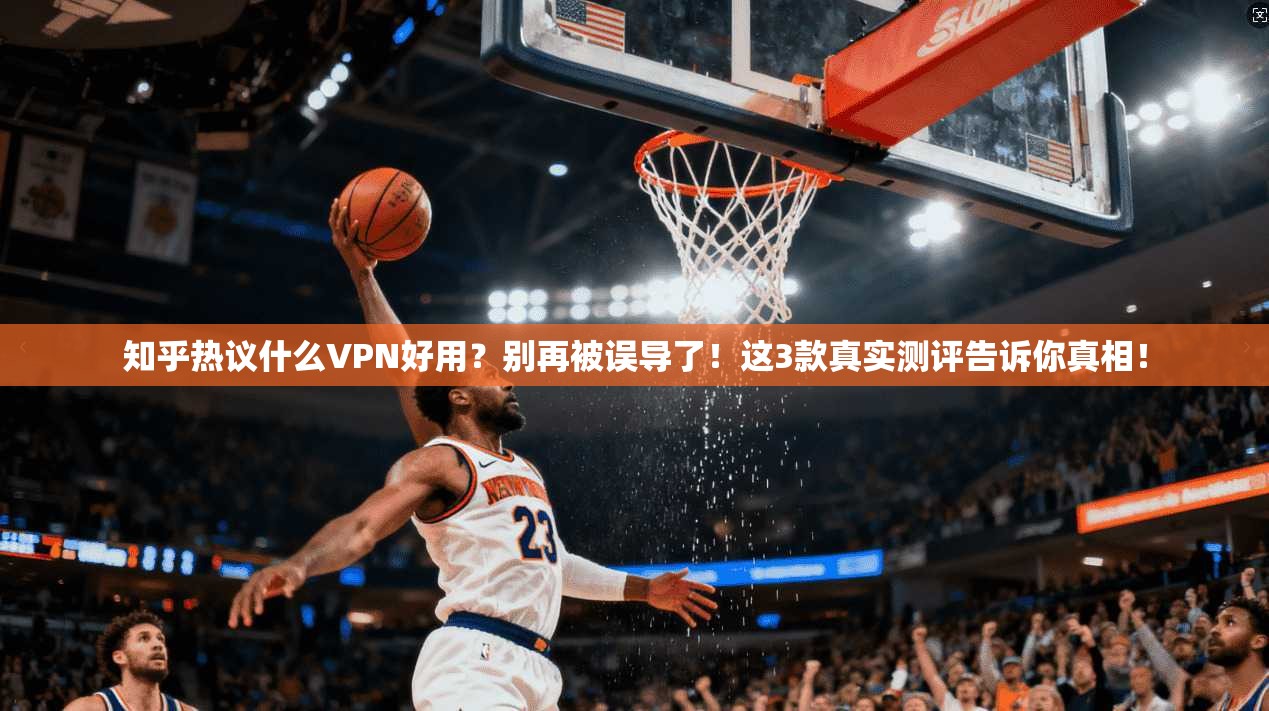 知乎热议什么VPN好用？别再被误导了！这3款真实测评告诉你真相！