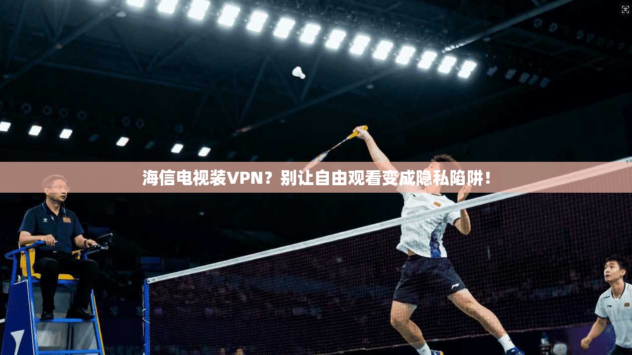 海信电视装VPN?别让自由观看变成隐私陷阱!