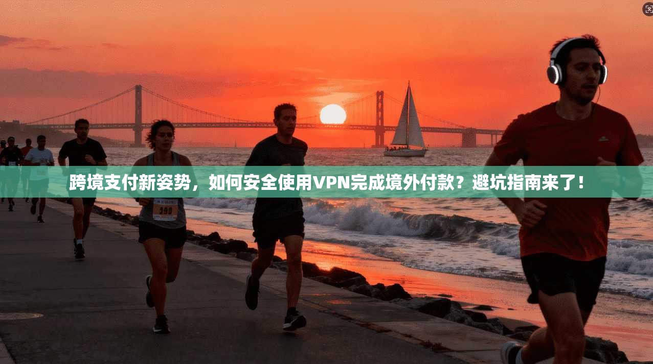 跨境支付新姿势,如何安全使用VPN完成境外付款?避坑指南来了!