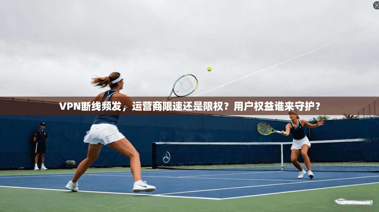 VPN断线频发，运营商限速还是限权？用户权益谁来守护？