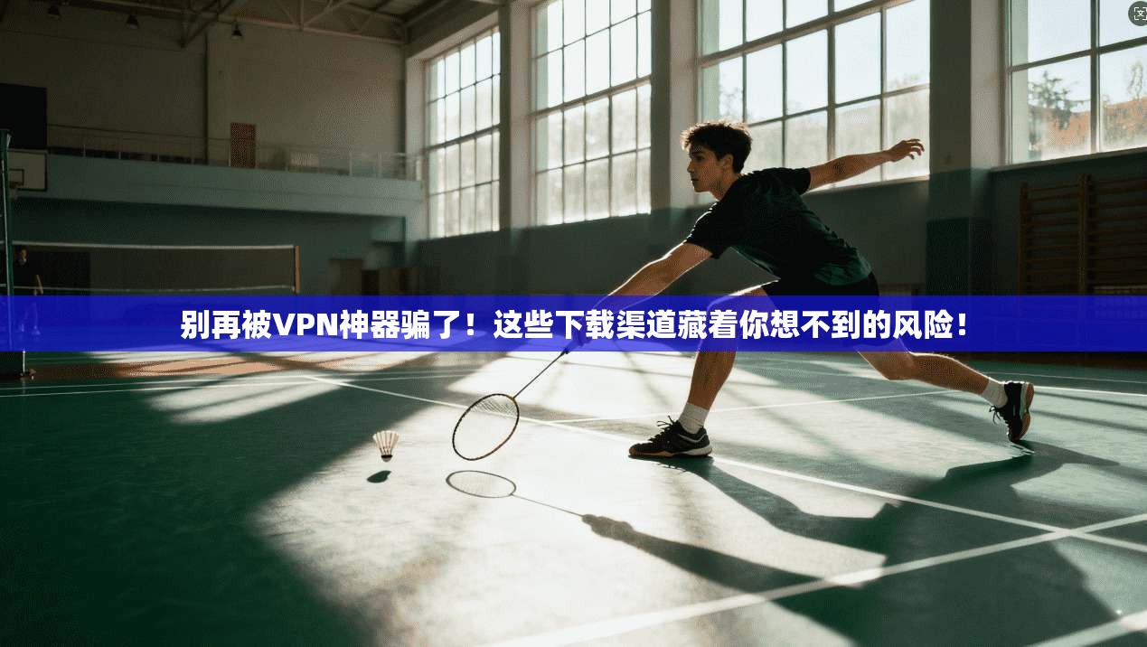 别再被VPN神器骗了！这些下载渠道藏着你想不到的风险！