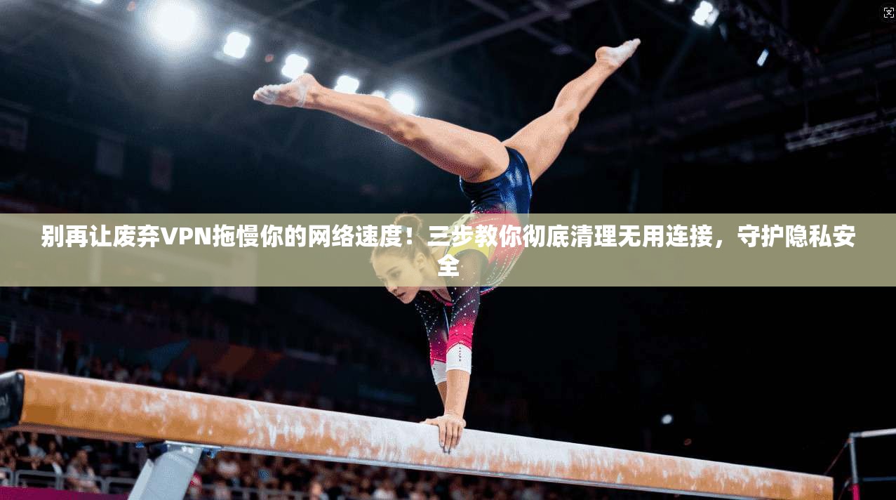 别再让废弃VPN拖慢你的网络速度！三步教你彻底清理无用连接，守护隐私安全