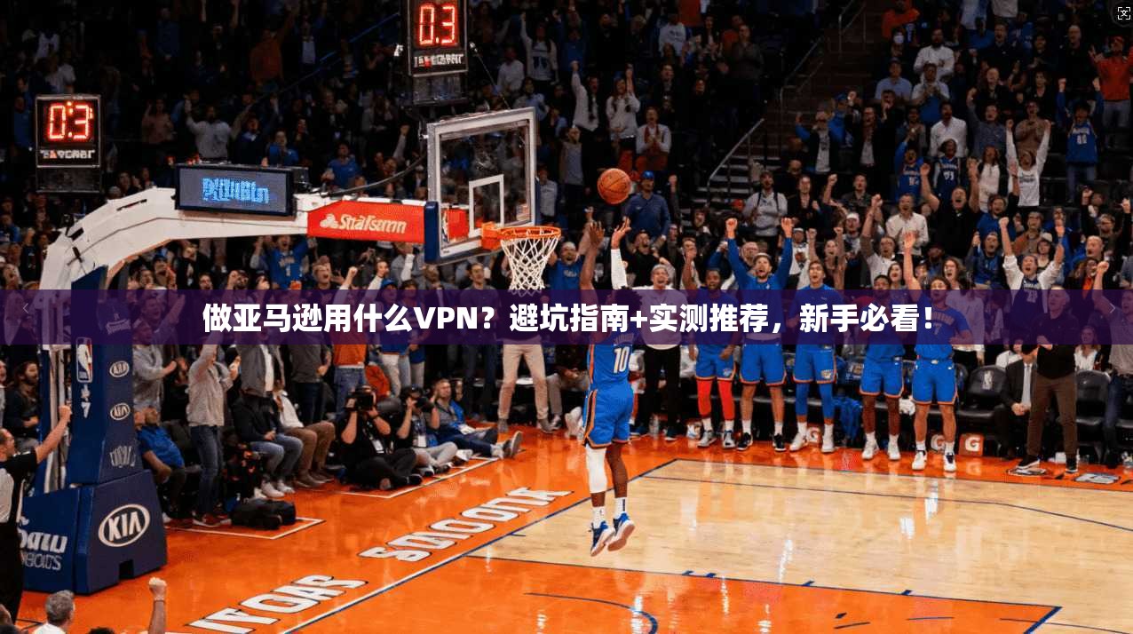 做亚马逊用什么VPN?避坑指南+实测推荐,新手必看!
