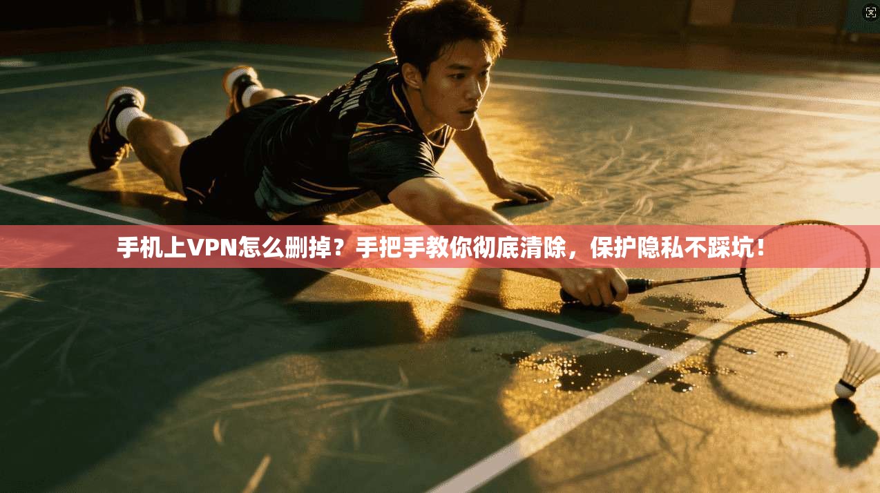 手机上VPN怎么删掉?手把手教你彻底清除,保护隐私不踩坑!