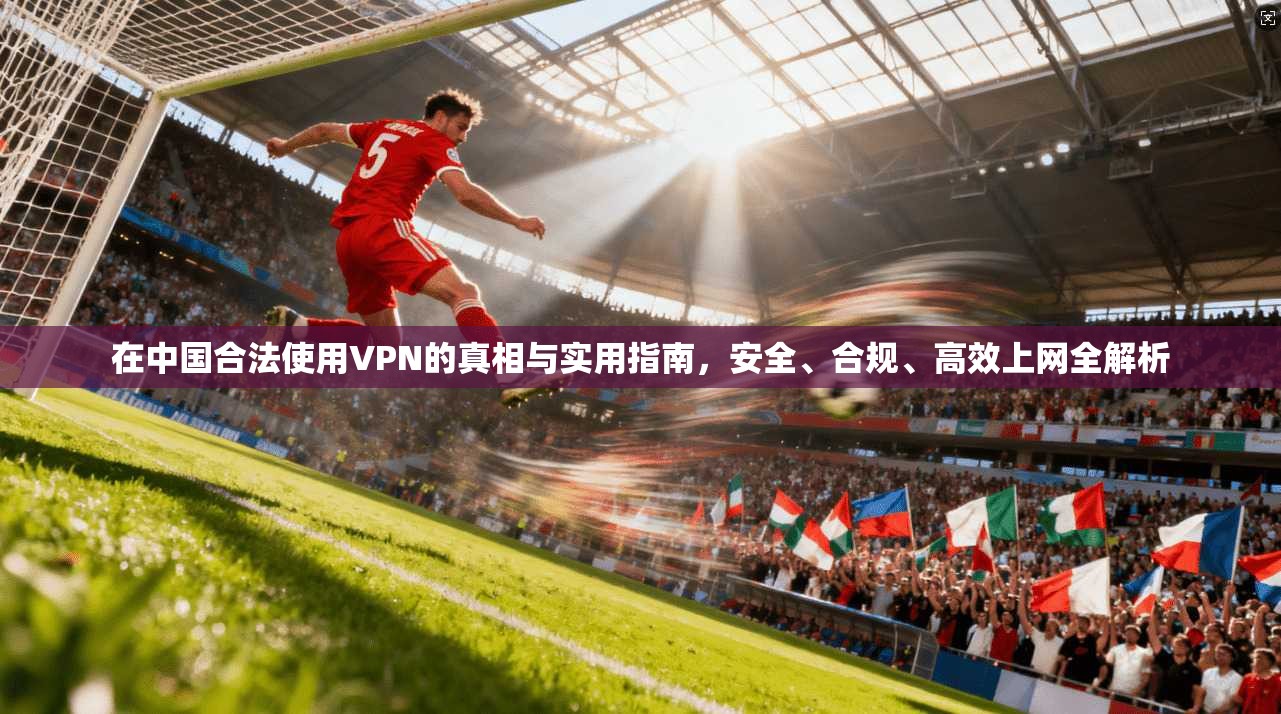 在中国合法使用VPN的真相与实用指南，安全、合规、高效上网全解析