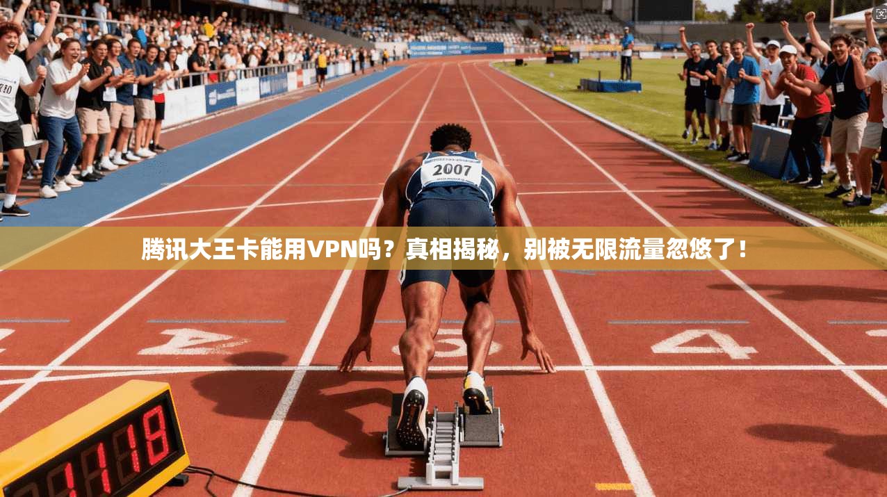 腾讯大王卡能用VPN吗?真相揭秘,别被无限流量忽悠了!