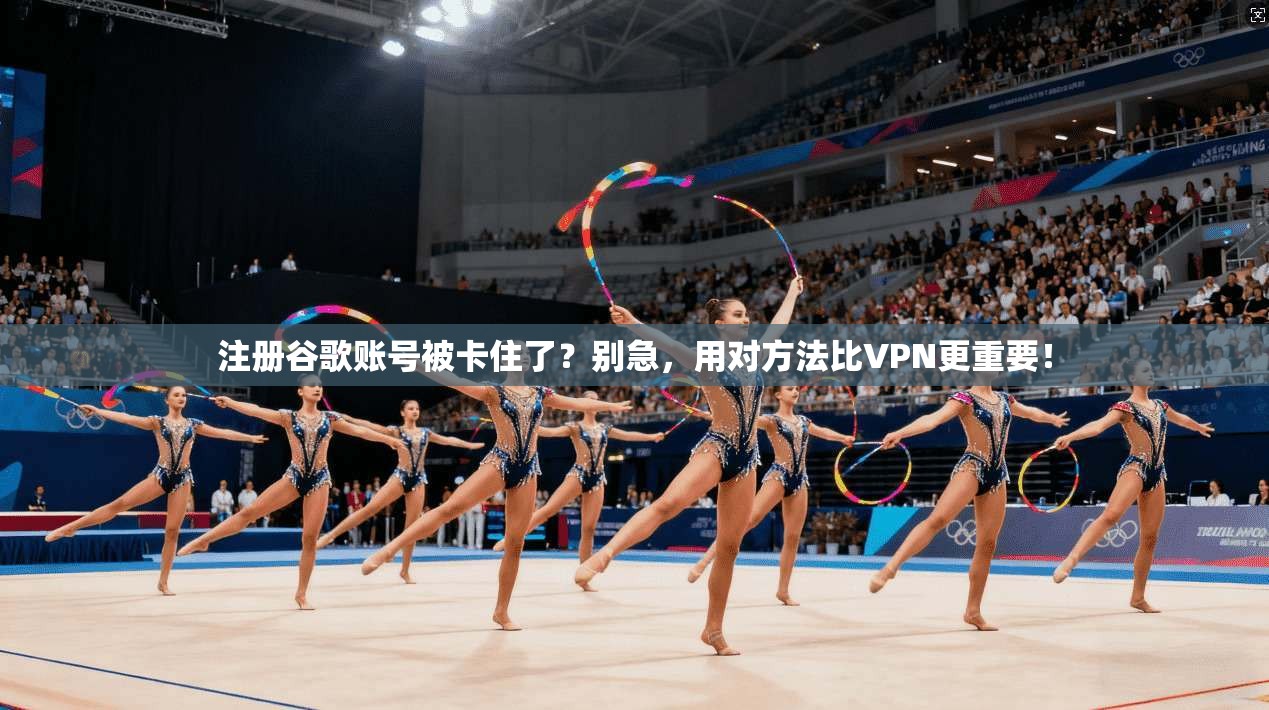 注册谷歌账号被卡住了?别急,用对方法比VPN更重要!