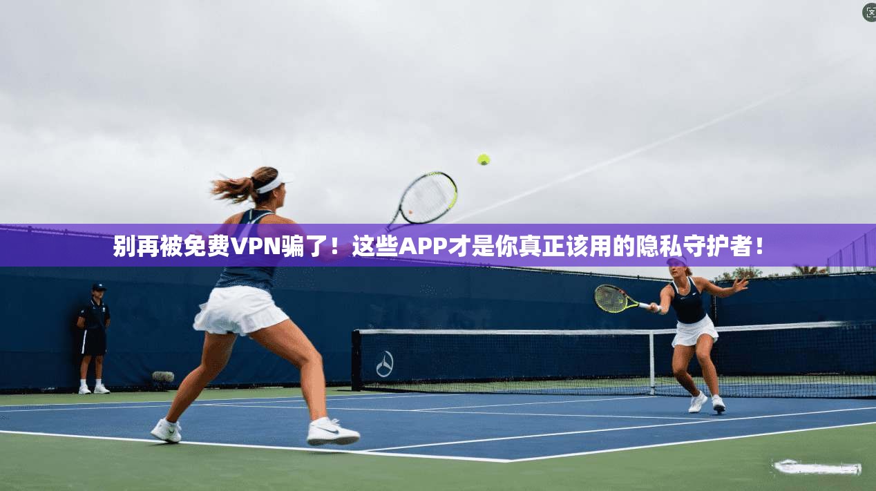 别再被免费VPN骗了！这些APP才是你真正该用的隐私守护者！