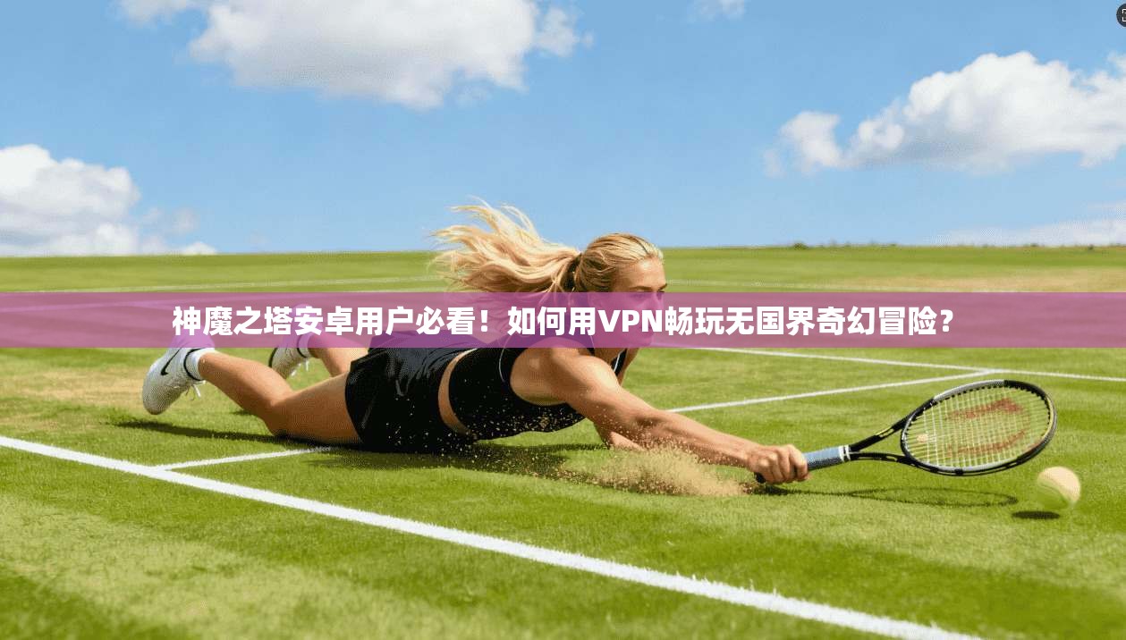神魔之塔安卓用户必看!如何用VPN畅玩无国界奇幻冒险?