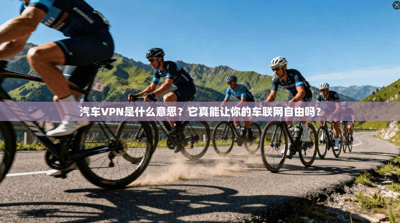 汽车VPN是什么意思？它真能让你的车联网自由吗？