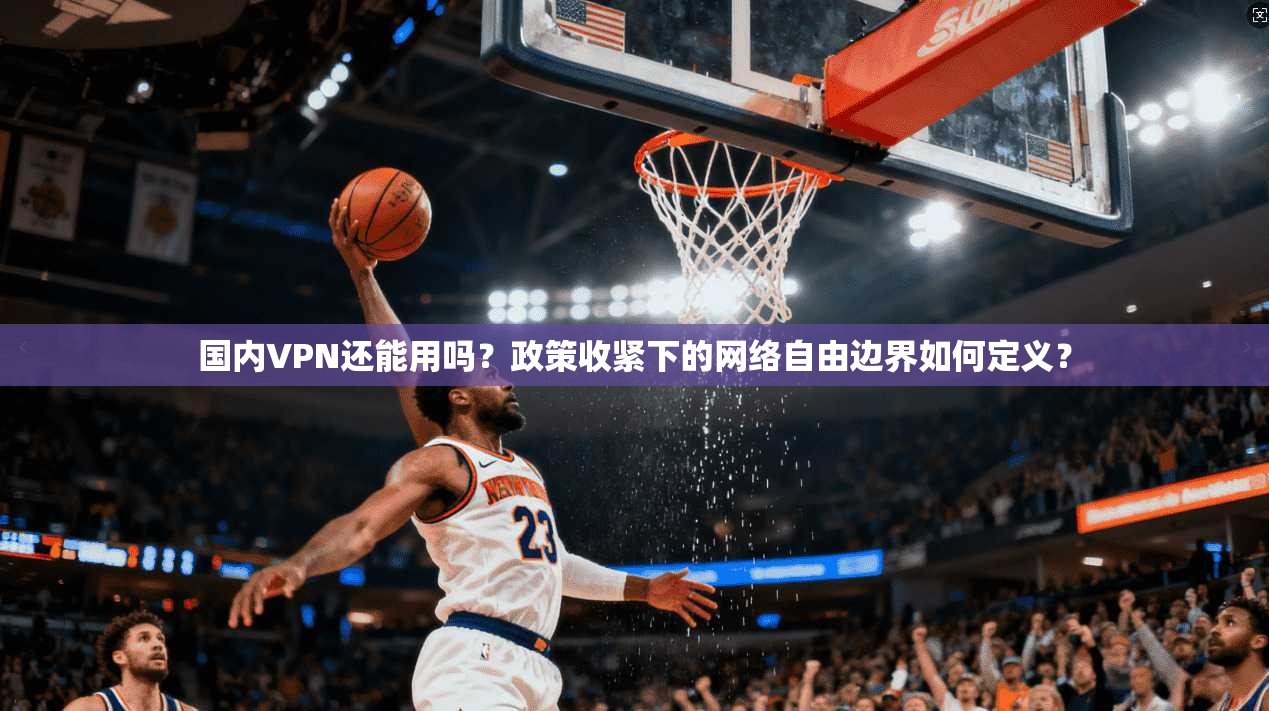 国内VPN还能用吗?政策收紧下的网络自由边界如何定义?