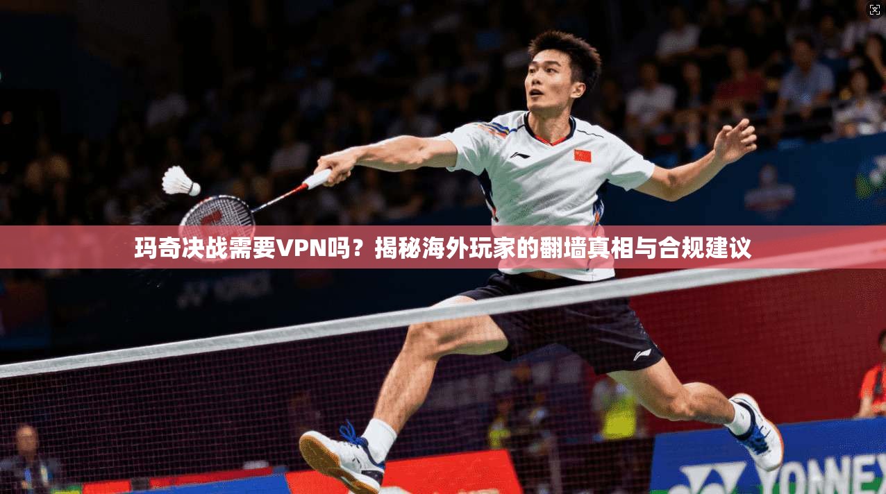 玛奇决战需要VPN吗?揭秘海外玩家的翻墙真相与合规建议